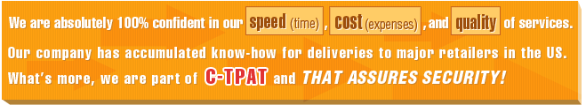 We are absolutely 100% confident in our speed, cost, and quality of services. Our company has accumulated know-how for deliveries to major retailers in the US. What's more, we are part of C-TPAT and that assures security.